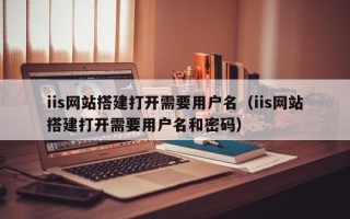 灵宝iis网站搭建打开需要用户名（iis网站搭建打开需要用户名和密码）