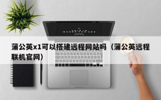 灵宝蒲公英x1可以搭建远程网站吗（蒲公英远程联机官网）